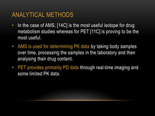 ANALYTICAL METHODS 
• In the case of AMS, [14C] is the most useful isotope for drug 
metabolism studies whereas for PET [11C] is proving to be the 
most useful. 
• AMS is used for determining PK data by taking body samples 
over time, processing the samples in the laboratory and then 
analysing their drug content. 
• PET provides primarily PD data through real-time imaging and 
some limited PK data. 
 