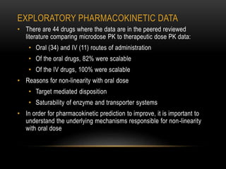 EXPLORATORY PHARMACOKINETIC DATA 
• There are 44 drugs where the data are in the peered reviewed 
literature comparing microdose PK to therapeutic dose PK data: 
• Oral (34) and IV (11) routes of administration 
• Of the oral drugs, 82% were scalable 
• Of the IV drugs, 100% were scalable 
• Reasons for non-linearity with oral dose 
• Target mediated disposition 
• Saturability of enzyme and transporter systems 
• In order for pharmacokinetic prediction to improve, it is important to 
understand the underlying mechanisms responsible for non-linearity 
with oral dose 
 