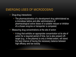 EMERGING USES OF MICRODOSING 
• Drug-drug interactions: 
• The pharmacokinetics of a development drug administered as 
a microdose before and after administration of 
pharmacological active doses of a suitable inducer or inhibitor 
of a chosen enzyme or transporter is compared. 
• Measuring drug concentrations at the site of action 
• A drug that exhibits an appropriate concentration at its site of 
action for a required period of time, but is also present off - 
target (e.g., in the plasma) to only a limited extent, will stand 
the best chance of having the necessary balance between 
high efficacy and low toxicity 
 