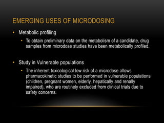 EMERGING USES OF MICRODOSING 
• Metabolic profiling 
• To obtain preliminary data on the metabolism of a candidate, drug 
samples from microdose studies have been metabolically profiled. 
• Study in Vulnerable populations 
• The inherent toxicological low risk of a microdose allows 
pharmacokinetic studies to be performed in vulnerable populations 
(children, pregnant women, elderly, hepatically and renally 
impaired), who are routinely excluded from clinical trials due to 
safety concerns. 
 