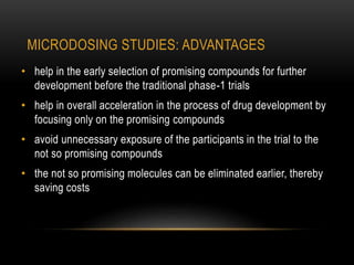 MICRODOSING STUDIES: ADVANTAGES 
• help in the early selection of promising compounds for further 
development before the traditional phase-1 trials 
• help in overall acceleration in the process of drug development by 
focusing only on the promising compounds 
• avoid unnecessary exposure of the participants in the trial to the 
not so promising compounds 
• the not so promising molecules can be eliminated earlier, thereby 
saving costs 
 