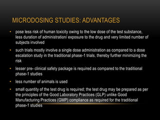 MICRODOSING STUDIES: ADVANTAGES 
• pose less risk of human toxicity owing to the low dose of the test substance, 
less duration of administration/ exposure to the drug and very limited number of 
subjects involved 
• such trials mostly involve a single dose administration as compared to a dose 
escalation study in the traditional phase-1 trials, thereby further minimizing the 
risk 
• lesser pre- clinical safety package is required as compared to the traditional 
phase-1 studies 
• less number of animals is used 
• small quantity of the test drug is required; the test drug may be prepared as per 
the principles of the Good Laboratory Practices (GLP) unlike Good 
Manufacturing Practices (GMP) compliance as required for the traditional 
phase-1 studies 
 