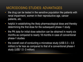 MICRODOSING STUDIES: ADVANTAGES 
• the drug can be tested in the sensitive population like patients with 
renal impairment, women in their reproductive age, cancer 
patients, etc, 
• helpful in establishing the likely pharmacological dose and thereby 
determining the first dose for the subsequent phase-1 study 
• the PK data for initial dose selection can be obtained in nearly six 
months as compared to nearly 18 months in case of conventional 
phase-1 studies 
• the overall cost of conducting a microdose study (US$ 0.3 – 0.5 
million) is far less as compared to that of a conventional phase-I 
study (US$ 1.5 -3 million) 
 