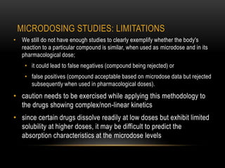 MICRODOSING STUDIES: LIMITATIONS 
• We still do not have enough studies to clearly exemplify whether the body's 
reaction to a particular compound is similar, when used as microdose and in its 
pharmacological dose; 
• it could lead to false negatives (compound being rejected) or 
• false positives (compound acceptable based on microdose data but rejected 
subsequently when used in pharmacological doses). 
• caution needs to be exercised while applying this methodology to 
the drugs showing complex/non-linear kinetics 
• since certain drugs dissolve readily at low doses but exhibit limited 
solubility at higher doses, it may be difficult to predict the 
absorption characteristics at the microdose levels 
 