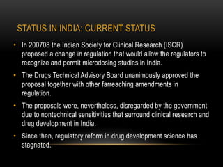 STATUS IN INDIA: CURRENT STATUS 
• In 200708 the Indian Society for Clinical Research (ISCR) 
proposed a change in regulation that would allow the regulators to 
recognize and permit microdosing studies in India. 
• The Drugs Technical Advisory Board unanimously approved the 
proposal together with other farreaching amendments in 
regulation. 
• The proposals were, nevertheless, disregarded by the government 
due to nontechnical sensitivities that surround clinical research and 
drug development in India. 
• Since then, regulatory reform in drug development science has 
stagnated. 
 