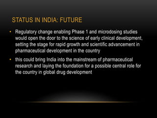 STATUS IN INDIA: FUTURE 
• Regulatory change enabling Phase 1 and microdosing studies 
would open the door to the science of early clinical development, 
setting the stage for rapid growth and scientific advancement in 
pharmaceutical development in the country 
• this could bring India into the mainstream of pharmaceutical 
research and laying the foundation for a possible central role for 
the country in global drug development 
 