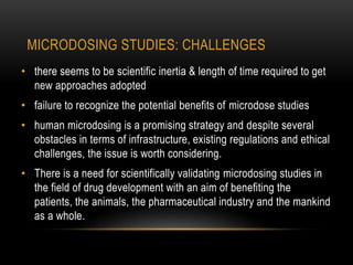 MICRODOSING STUDIES: CHALLENGES 
• there seems to be scientific inertia & length of time required to get 
new approaches adopted 
• failure to recognize the potential benefits of microdose studies 
• human microdosing is a promising strategy and despite several 
obstacles in terms of infrastructure, existing regulations and ethical 
challenges, the issue is worth considering. 
• There is a need for scientifically validating microdosing studies in 
the field of drug development with an aim of benefiting the 
patients, the animals, the pharmaceutical industry and the mankind 
as a whole. 
 