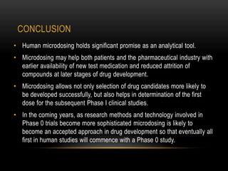 CONCLUSION 
• Human microdosing holds significant promise as an analytical tool. 
• Microdosing may help both patients and the pharmaceutical industry with 
earlier availability of new test medication and reduced attrition of 
compounds at later stages of drug development. 
• Microdosing allows not only selection of drug candidates more likely to 
be developed successfully, but also helps in determination of the first 
dose for the subsequent Phase I clinical studies. 
• In the coming years, as research methods and technology involved in 
Phase 0 trials become more sophisticated microdosing is likely to 
become an accepted approach in drug development so that eventually all 
first in human studies will commence with a Phase 0 study. 
 