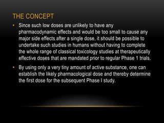 THE CONCEPT 
• Since such low doses are unlikely to have any 
pharmacodynamic effects and would be too small to cause any 
major side effects after a single dose, it should be possible to 
undertake such studies in humans without having to complete 
the whole range of classical toxicology studies at therapeutically 
effective doses that are mandated prior to regular Phase 1 trials. 
• By using only a very tiny amount of active substance, one can 
establish the likely pharmacological dose and thereby determine 
the first dose for the subsequent Phase I study. 
 