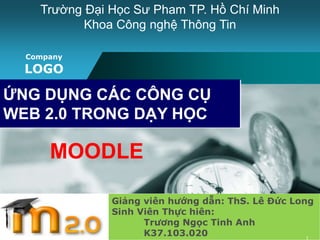 Trường Đại Học Sư Pham TP. Hồ Chí Minh 
Company 
LOGO 
www.themegallery.com 
Khoa Công nghệ Thông Tin 
ỨNG DỤNG CÁC CÔNG CỤ 
WEB 2.0 TRONG DẠY HỌC 
Giảng viên hướng dẫn: ThS. Lê Đức Long 
Sinh Viên Thực hiên: 
Trương Ngọc Tinh Anh 
K37.103.020 
MOODLE 
1 
 