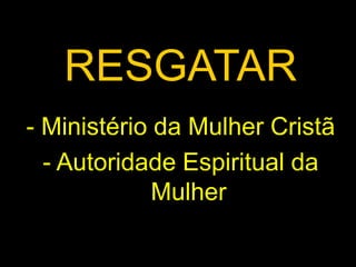 RESGATAR 
- Ministério da Mulher Cristã 
- Autoridade Espiritual da 
Mulher 
 