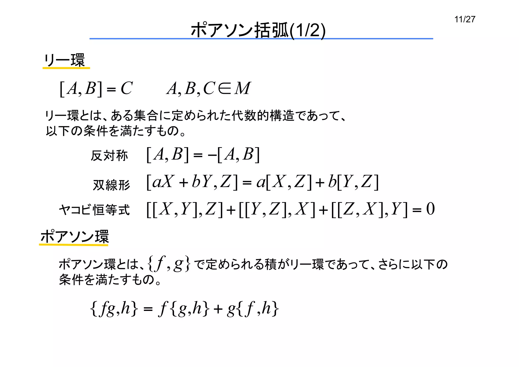 11/27
ポアソン括弧(1/2)
リー環
反対称	
リー環とは、ある集合に定められた代数的構造であって、
以下の条件を満たすもの。	
双線形	
ヤコビ恒等式	
ポアソン環
{ fg,h} = f {g,h}+ g{ f ,h}
ポアソン環とは、　　　　　 で定められる積がリー環であって、さらに以下の
条件を満たすもの。	
 