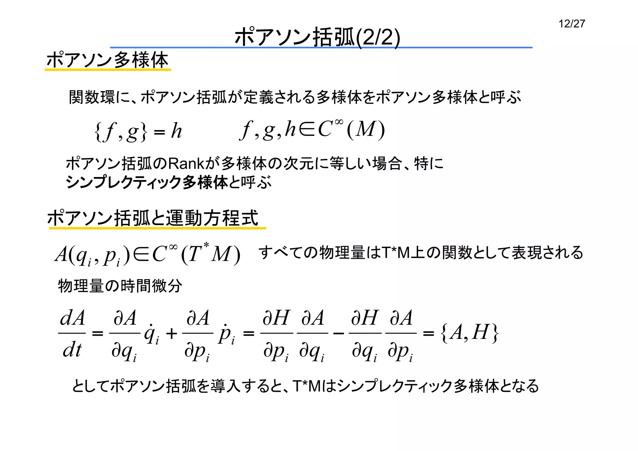 12/27
ポアソン括弧(2/2)
ポアソン多様体
関数環に、ポアソン括弧が定義される多様体をポアソン多様体と呼ぶ	
ポアソン括弧のRankが多様体の次元に等しい場合、特に	
シンプレクティック多様体と呼ぶ	
ポアソン括弧と運動方程式
すべての物理量はT*M上の関数として表現される	
物理量の時間微分	
としてポアソン括弧を導入すると、T*Mはシンプレクティック多様体となる	
 