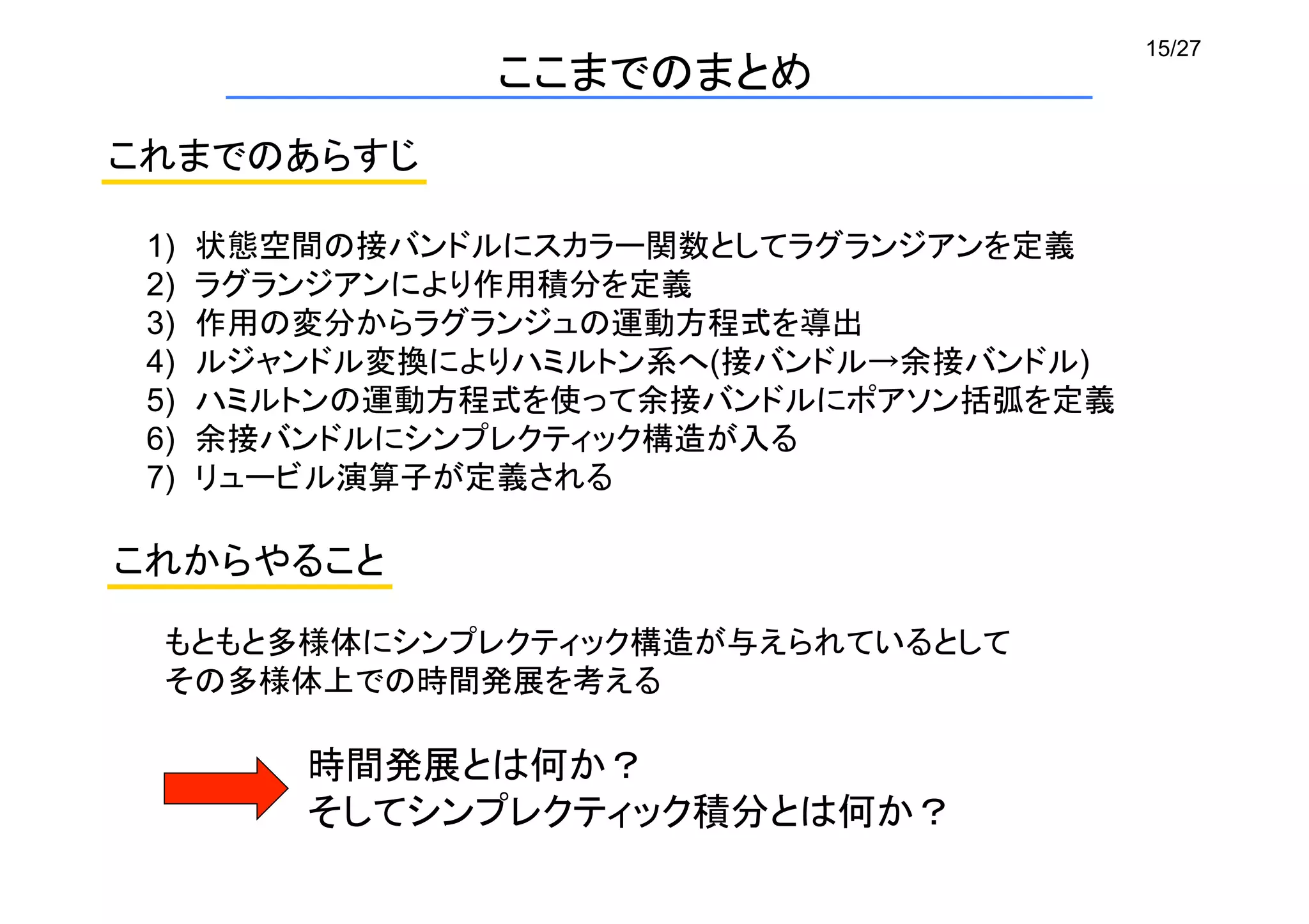 15/27
ここまでのまとめ
1)  状態空間の接バンドルにスカラー関数としてラグランジアンを定義	
2)  ラグランジアンにより作用積分を定義	
3)  作用の変分からラグランジュの運動方程式を導出	
4)  ルジャンドル変換によりハミルトン系へ(接バンドル→余接バンドル)
5)  ハミルトンの運動方程式を使って余接バンドルにポアソン括弧を定義	
6)  余接バンドルにシンプレクティック構造が入る	
7)  リュービル演算子が定義される	
これまでのあらすじ	
もともと多様体にシンプレクティック構造が与えられているとして	
その多様体上での時間発展を考える	
時間発展とは何か？	
そしてシンプレクティック積分とは何か？	
これからやること	
 