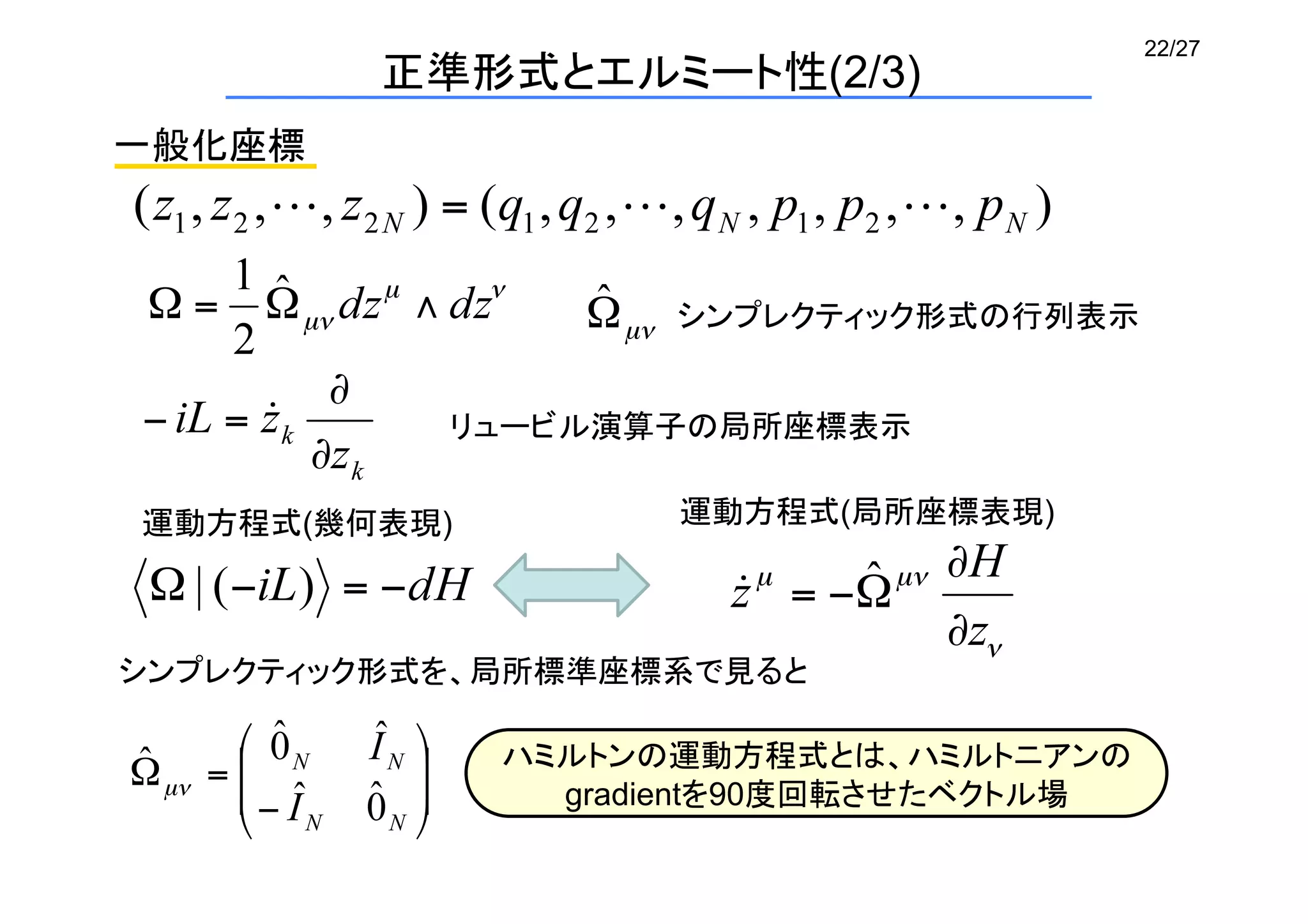 22/27
一般化座標	
シンプレクティック形式の行列表示	
リュービル演算子の局所座標表示	
運動方程式(幾何表現)	
 運動方程式(局所座標表現)	
シンプレクティック形式を、局所標準座標系で見ると	
ハミルトンの運動方程式とは、ハミルトニアンの
gradientを90度回転させたベクトル場	
正準形式とエルミート性(2/3)	
 