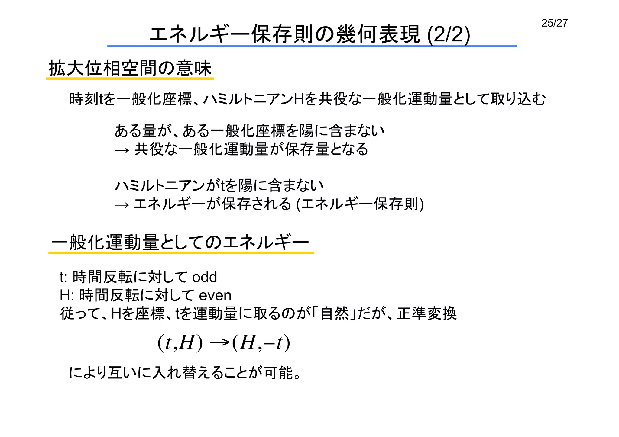 25/27
エネルギー保存則の幾何表現 (2/2)	
拡大位相空間の意味	
時刻tを一般化座標、ハミルトニアンHを共役な一般化運動量として取り込む	
ある量が、ある一般化座標を陽に含まない
→ 共役な一般化運動量が保存量となる
ハミルトニアンがtを陽に含まない
→ エネルギーが保存される (エネルギー保存則)
一般化運動量としてのエネルギー	
t: 時間反転に対して odd
H: 時間反転に対して even
従って、Hを座標、tを運動量に取るのが「自然」だが、正準変換
(t,H) →(H,−t)
により互いに入れ替えることが可能。	
 