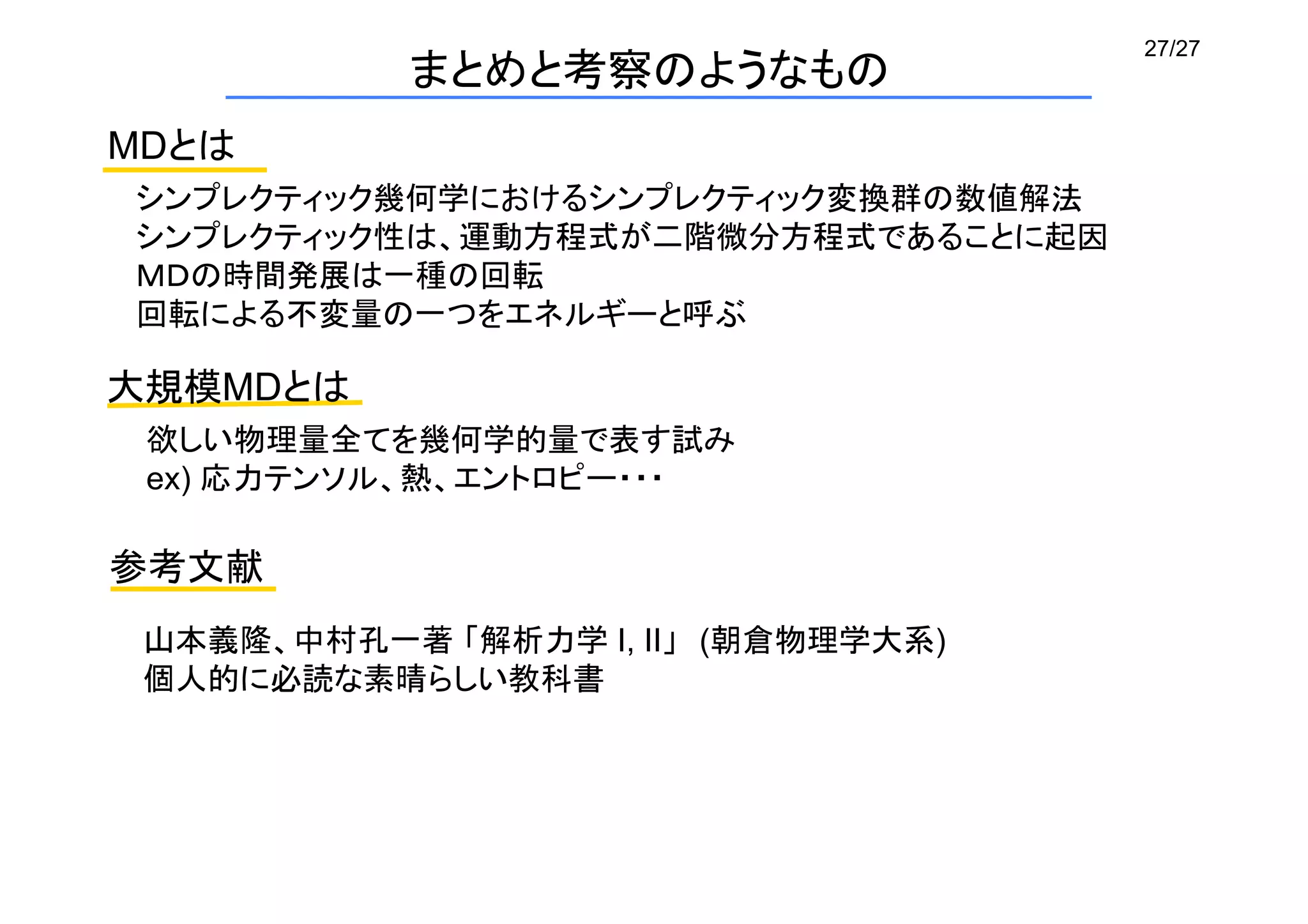 27/27
まとめと考察のようなもの
MDとは	
参考文献
シンプレクティック幾何学におけるシンプレクティック変換群の数値解法
シンプレクティック性は、運動方程式が二階微分方程式であることに起因
ＭＤの時間発展は一種の回転
回転による不変量の一つをエネルギーと呼ぶ	
大規模MDとは	
欲しい物理量全てを幾何学的量で表す試み	
ex) 応力テンソル、熱、エントロピー・・・	
山本義隆、中村孔一著 「解析力学 I, II」　(朝倉物理学大系)
個人的に必読な素晴らしい教科書
 