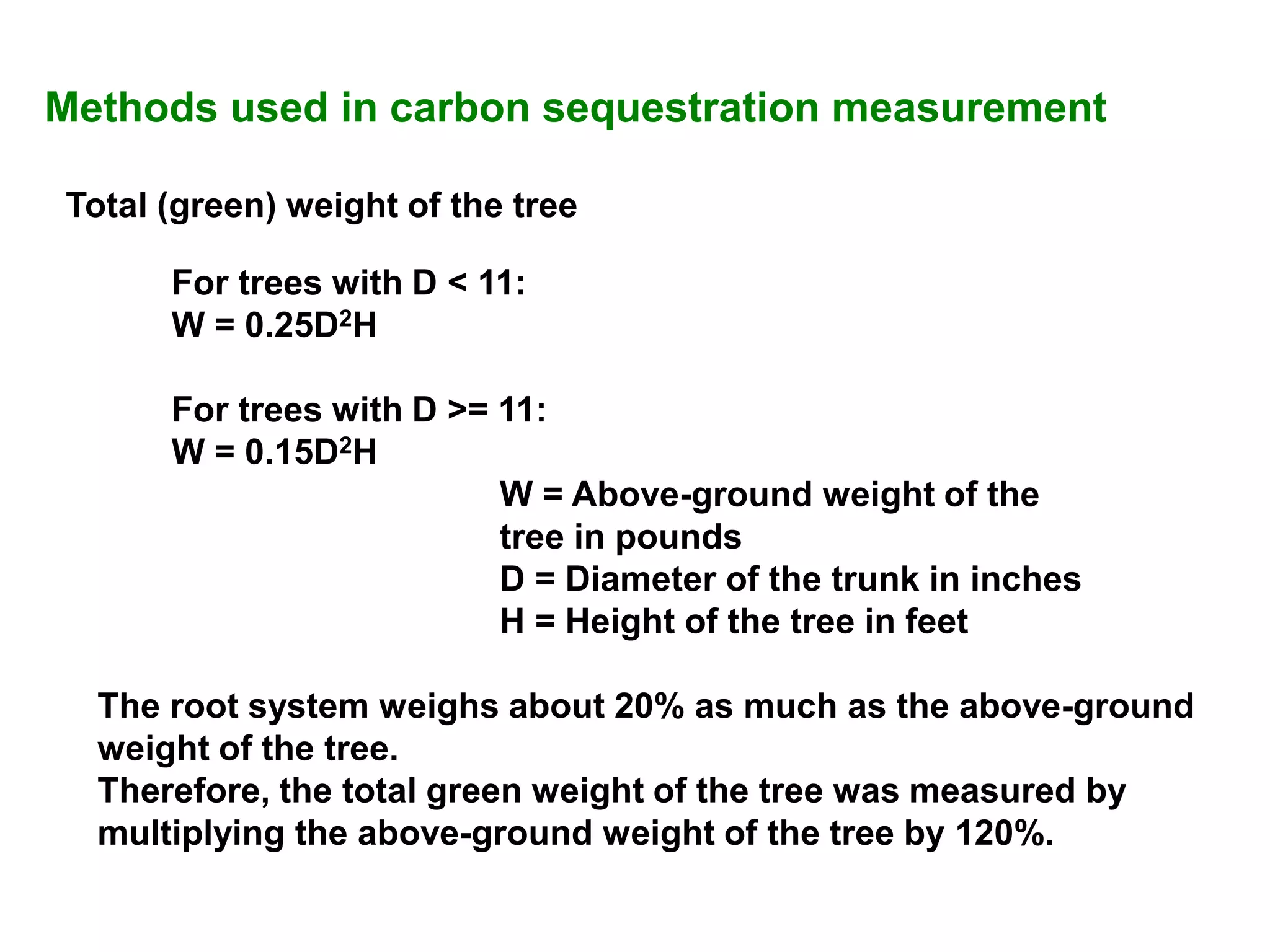 Methods used in carbon sequestration measurement
Total (green) weight of the tree
For trees with D < 11:
W = 0.25D2H
For trees with D >= 11:
W = 0.15D2H
W = Above-ground weight of the
tree in pounds
D = Diameter of the trunk in inches
H = Height of the tree in feet
The root system weighs about 20% as much as the above-ground
weight of the tree.
Therefore, the total green weight of the tree was measured by
multiplying the above-ground weight of the tree by 120%.
 