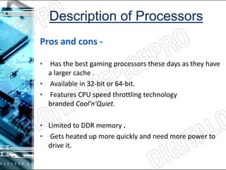 Pros and cons -
• Has the best gaming processors these days as they have
a larger cache .
• Available in 32-bit or 64-bit.
• Features CPU speed throttling technology
branded Cool'n'Quiet.
• Limited to DDR memory .
• Gets heated up more quickly and need more power to
drive it.
 