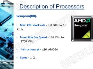 Sempron(K8)-
• Max. CPU clock rate --1.0 GHz to 2.9
GHz.
• Front Side Bus Speed - 166 MHz to
2700 MHz.
• Instruction set - x86, AMD64.
• Cores - 1, 2.
 