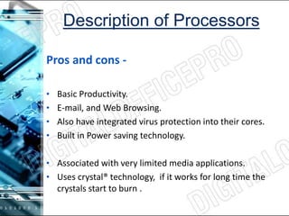 Pros and cons -
• Basic Productivity.
• E-mail, and Web Browsing.
• Also have integrated virus protection into their cores.
• Built in Power saving technology.
• Associated with very limited media applications.
• Uses crystal® technology, if it works for long time the
crystals start to burn .
 