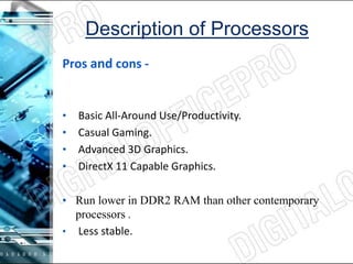Description of Processors
Pros and cons -
• Basic All-Around Use/Productivity.
• Casual Gaming.
• Advanced 3D Graphics.
• DirectX 11 Capable Graphics.
• Run lower in DDR2 RAM than other contemporary
processors .
• Less stable.
 