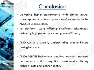 Conclusion
• Delivering higher performance with similar power
consumption at a lower price therefore seems to be
AMD score competence.
• Its platforms were offering significant advantages,
delivering high performance and power efficiency
• AMD was also strongly understanding that end-users
buying behavior .
• AMD’s VISION Technology therefore provides improved
performance and battery life, consequently offering
higher quality and higher quantity.
 