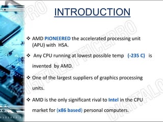 INTRODUCTION
 AMD PIONEERED the accelerated processing unit
(APU) with HSA.
 Any CPU running at lowest possible temp (-235 C) is
invented by AMD.
 One of the largest suppliers of graphics processing
units.
 AMD is the only significant rival to Intel in the CPU
market for (x86 based) personal computers.
 