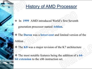 History of AMD Processor
 In 1999 AMD introduced World’s first Seventh
generation processor named Athlon.
 The Duron was a lower-cost and limited version of the
Athlon .
 The K8 was a major revision of the K7 architecture
 The most notable features being the addition of a 64-
bit extension to the x86 instruction set.
 