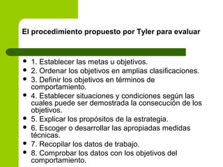 El procedimiento propuesto por Tyler para evaluar
 1. Establecer las metas u objetivos.
 2. Ordenar los objetivos en amplias clasificaciones.
 3. Definir los objetivos en términos de
comportamiento.
 4. Establecer situaciones y condiciones según las
cuales puede ser demostrada la consecución de los
objetivos.
 5. Explicar los propósitos de la estrategia.
 6. Escoger o desarrollar las apropiadas medidas
técnicas.
 7. Recopilar los datos de trabajo.
 8. Comprobar los datos con los objetivos del
comportamiento.
 