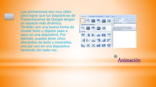 *Animación
Las animaciones son muy útiles
para lograr que tus diapositivas de
Presentaciones de Google tengan
un aspecto más dinámico.
También son una buena forma de
revelar texto u objetos paso a
paso en una diapositiva. Por
ejemplo, puedes tener cinco
elementos de texto y mostrarlos
uno por uno en una diapositiva
haciendo clic cada vez.
 