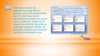 *Vista
Vista presentación con
diapositivas ocupa toda la
pantalla, como una presentación
real. En esta vista, vea la
presentación la manera en que la
verá la audiencia. Puede ver el
aspecto que tendrán los gráficos,
intervalos, películas, efectos de
animación y efectos de transición
durante la presentación real.
 