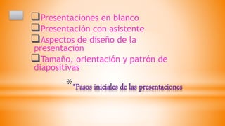 **Pasos iniciales de las presentaciones
Presentaciones en blanco
Presentación con asistente
Aspectos de diseño de la
presentación
Tamaño, orientación y patrón de
diapositivas
 
