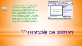 *Presentación con asistente
El Asistente funciona a través de
cuadros de diálogo donde se
responden a preguntas que van
diseñando la presentación paso por
paso. Al final de las preguntas se
crea una presentación con las
especificaciones hechas y con texto
de muestra que deberá ser sustituido
por el contenido real. Este método
tiene el más alto grado de ayuda
para crear una nueva presentación.
 