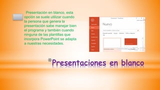 *Presentaciones en blanco
Presentación en blanco, esta
opción se suele utilizar cuando
la persona que genera la
presentación sabe manejar bien
el programa y también cuando
ninguna de las plantillas que
incorpora PowerPoint se adapta
a nuestras necesidades.
 