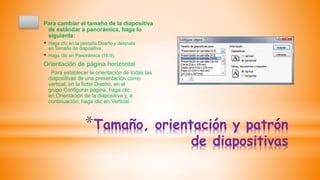 *Tamaño, orientación y patrón
de diapositivas
Para cambiar el tamaño de la diapositiva
de estándar a panorámica, haga lo
siguiente:
 Haga clic en la pestaña Diseño y después
en Tamaño de diapositiva.
 Haga clic en Panorámica (16:9).
Orientación de página horizontal
Para establecer la orientación de todas las
diapositivas de una presentación como
vertical, en la ficha Diseño, en el
grupo Configurar página, haga clic
en Orientación de la diapositiva y, a
continuación, haga clic en Vertical.
 