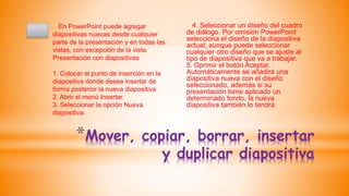 *Mover, copiar, borrar, insertar
y duplicar diapositiva
En PowerPoint puede agregar
diapositivas nuevas desde cualquier
parte de la presentación y en todas las
vistas, con excepción de la vista
Presentación con diapositivas
1. Colocar el punto de inserción en la
diapositiva donde desea insertar de
forma posterior la nueva diapositiva
2. Abrir el menú Insertar.
3. Seleccionar la opción Nueva
diapositiva.
4. Seleccionar un diseño del cuadro
de diálogo. Por omisión PowerPoint
selecciona el diseño de la diapositiva
actual; aunque puede seleccionar
cualquier otro diseño que se ajuste al
tipo de diapositiva que va a trabajar.
5. Oprimir el botón Aceptar.
Automáticamente se añadirá una
diapositiva nueva con el diseño
seleccionado, además si su
presentación tiene aplicado un
determinado fondo, la nueva
diapositiva también lo tendrá.
 