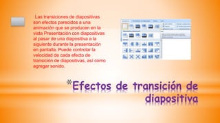 *Efectos de transición de
diapositiva
Las transiciones de diapositivas
son efectos parecidos a una
animación que se producen en la
vista Presentación con diapositivas
al pasar de una diapositiva a la
siguiente durante la presentación
en pantalla. Puede controlar la
velocidad de cada efecto de
transición de diapositivas, así como
agregar sonido.
 