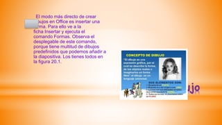 *Dibujo
El modo más directo de crear
dibujos en Office es insertar una
forma. Para ello ve a la
ficha Insertar y ejecuta el
comando Formas. Observa el
desplegable de este comando,
porque tiene multitud de dibujos
predefinidos que podemos añadir a
la diapositiva. Los tienes todos en
la figura 20.1.
 