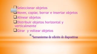 **herramientas de edición de diapositivas
Seleccionar objetos
Mover, copiar, borrar e insertar objetos
Alinear objetos
Distribuir objetos horizontal y
verticalmente
Girar y voltear objetos
 