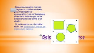*Seleccionar objetos
Seleccione objetos, formas,
imágenes o cuadros de texto,
para modificarlos o
desplazarlos. Los controladores
de tamaño indican que se ha
seleccionado una forma o un
objeto.
Si está usando un dispositivo
táctil, vea Seleccionar formas en
dispositivos táctiles.
 