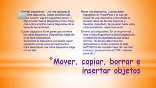 *Mover, copiar, borrar e
insertar objetos
Insertar diapositivas.- Una vez realizada la
primera diapositiva, puede añadirse más.
Para hacerlo, siga los siguientes pasos:1-
Elija Insertar Nueva Diapositiva o bien haga
click sobre el botón Nueva Diapositiva de la
barra de herramientas.
Copiar diapositiva: En el panel que contiene
las fichas Esquema y Diapositivas, haga clic
en la ficha Diapositivas.
Seleccione la diapositiva que desee copiar
siguiendo uno de estos procedimientos:
Para seleccionar una única diapositiva, haga
clic en ella.
.
Mover una diapositiva: Cuando estés
trabajando en PowerPoint y te quieras
mover de una diapositiva a otra desde el
teclado utiliza las flechas Izquierda y
Derecha. Resultado: Te moverán hacia atrás
y hacia adelante, respectivamente.
Eliminar una diapositiva: En la vista Normal,
elija la ficha Esquema o la ficha Diapositivas
y seleccione las diapositivas que desea
eliminar. (Si desea seleccionar las
diapositivas en orden, presione la tecla
MAYÚSCULAS mientras hace clic; en caso
contrario, presione la tecla CTRL mientras
hace clic.)
 
