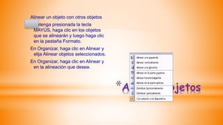 *Alinear objetos
Alinear un objeto con otros objetos
Mantenga presionada la tecla
MAYÚS, haga clic en los objetos
que se alinearán y luego haga clic
en la pestaña Formato.
En Organizar, haga clic en Alinear y
elija Alinear objetos seleccionados.
En Organizar, haga clic en Alinear y
en la alineación que desea.
 