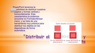 *Distribuir objetos horizontal y
verticalmente
PowerPoint tenemos la
posibilidad de distribuir nuestros
objetos y formas vertical y
horizontalmente. Esta
característica la podemos
encontrar en Formato/Alinear
menú, y se trata de una
herramienta muy práctica para
distribuir los objetos en las
diapositivas de forma
automática.
 