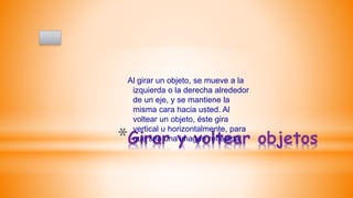 *Girar y voltear objetos
Al girar un objeto, se mueve a la
izquierda o la derecha alrededor
de un eje, y se mantiene la
misma cara hacia usted. Al
voltear un objeto, éste gira
vertical u horizontalmente, para
que sea una imagen reflejada.
 