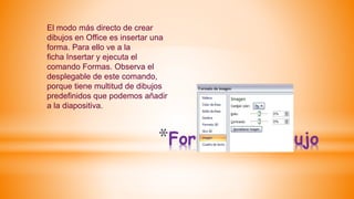 *Formato de dibujo
El modo más directo de crear
dibujos en Office es insertar una
forma. Para ello ve a la
ficha Insertar y ejecuta el
comando Formas. Observa el
desplegable de este comando,
porque tiene multitud de dibujos
predefinidos que podemos añadir
a la diapositiva.
 
