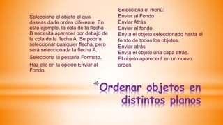*Ordenar objetos en
distintos planos
Selecciona el objeto al que
deseas darle orden diferente. En
este ejemplo, la cola de la flecha
B necesita aparecer por debajo de
la cola de la flecha A. Se podría
seleccionar cualquier flecha, pero
será seleccionada la flecha A.
Selecciona la pestaña Formato.
Haz clic en la opción Enviar al
Fondo.
Selecciona el menú:
Enviar al Fondo
Enviar Atrás
Enviar al fondo
Envía el objeto seleccionado hasta el
fondo de todos los objetos.
Enviar atrás
Envía el objeto una capa atrás.
El objeto aparecerá en un nuevo
orden.
 