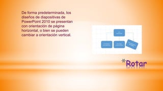 *Rotar
De forma predeterminada, los
diseños de diapositivas de
PowerPoint 2010 se presentan
con orientación de página
horizontal, o bien se pueden
cambiar a orientación vertical.
 