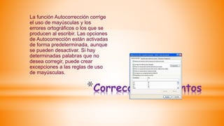*Corrección de puntos
La función Autocorrección corrige
el uso de mayúsculas y los
errores ortográficos o los que se
producen al escribir. Las opciones
de Autocorrección están activadas
de forma predeterminada, aunque
se pueden desactivar. Si hay
determinadas palabras que no
desea corregir, puede crear
excepciones a las reglas de uso
de mayúsculas.
 