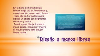 *Diseño a manos libres
En la barra de herramientas
Dibujo, haga clic en Autoformas y,
a continuación, seleccione Líneas.
Haga clic en Forma libre para
dibujar un objeto con segmentos
curvados y rectos.
Arrastre para dibujar formas a
mano alzada, haga clic y mueva
el mouse (ratón) para dibujar
líneas rectas.
 